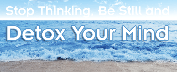 Stop Thinking, Be Still and Detox Your Mind